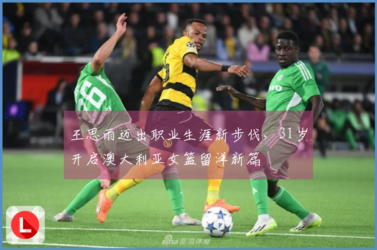 王思雨迈出职业生涯新步伐，31岁开启澳大利亚女篮留洋新篇