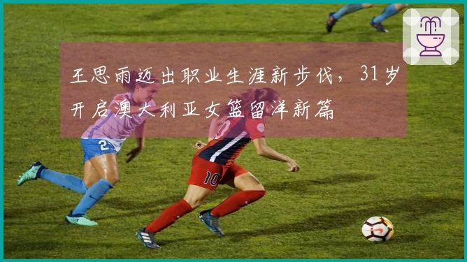 王思雨迈出职业生涯新步伐，31岁开启澳大利亚女篮留洋新篇