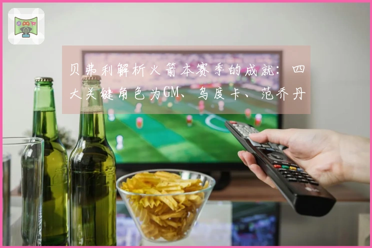 贝弗利解析火箭本赛季的成就：四大关键角色为GM、乌度卡、范乔丹和医疗团队