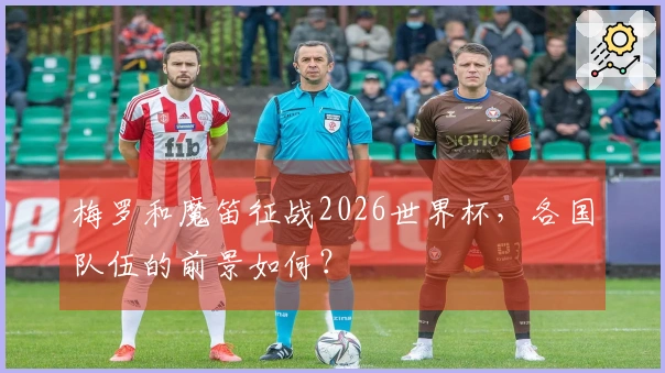 梅罗和魔笛征战2026世界杯，各国队伍的前景如何？